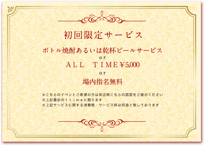 初回限定サービス／ボトル焼酎あるいは乾杯ビールサービス or ALL TIME ￥5,000 or 場内指名無料／※こちらのイベントご希望の方は来店時こちらの画面をご提示ください※上記最初の1timeに限ります※上記サービスに関する消費税・サービス料は別途と致しております