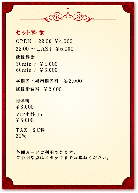 セット料金／OPEN～22:00 ￥4,000 22:00～LAST ￥6,000／
延長料金 30min（￥4,000） 60min（￥6,000）／本指名・場内指名料（￥2,000） 延長指名料（￥2,000）／同伴料（￥3,000） VIP室料1h（￥5,000）／TAX・S.C料　20％／各種カードご利用できます。ご不明な点はスタッフまでお尋ねください。