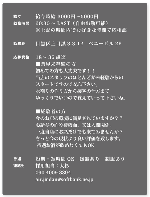 【給与】給与時給3000円～5000円※面談の上優遇【勤務時間】20:30～LAST（自由出勤可能）※上記の時間内でお好きな時間で応相談【勤務地】目黒区上目黒3-3-12 ペニービル2F【応募資格】18～35歳迄 ［業界未経験の方］初めての方も大丈夫です！！当店のスタッフのほとんどが未経験からのスタートですので安心下さい。水割りの作り方から接客の仕方までゆっくりでいいので覚えていって下さいね。 ［経験者の方］今のお店の環境に満足されていますか？？お給与の面や待機面、又は人間関係。一度当店にお話だけでも来てみませんか？きっと今の現状より良い評価を致します。待遇お酒が飲めなくてもOK【待遇】短期・短時間OK　送迎あり　制服あり
【連絡先】採用担当：大杉 090-4009-3394 air.jindan@softbank.ne.jp